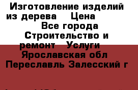 Изготовление изделий из дерева  › Цена ­ 10 000 - Все города Строительство и ремонт » Услуги   . Ярославская обл.,Переславль-Залесский г.